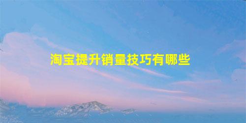 淘宝提升销量技巧有哪些(淘宝提升销量技巧有哪些呢)