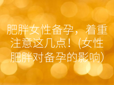 肥胖女性备孕，着重注意这几点！(女性肥胖对备孕的影响）