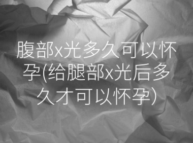 腹部x光多久可以怀孕(给腿部x光后多久才可以怀孕）